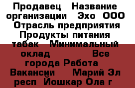 Продавец › Название организации ­ Эхо, ООО › Отрасль предприятия ­ Продукты питания, табак › Минимальный оклад ­ 27 000 - Все города Работа » Вакансии   . Марий Эл респ.,Йошкар-Ола г.